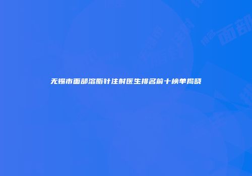 无锡市面部溶脂针注射医生排名前十榜单揭晓