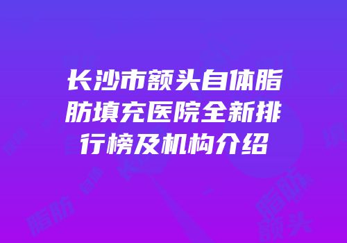 长沙市额头自体脂肪填充医院全新排行榜及机构介绍