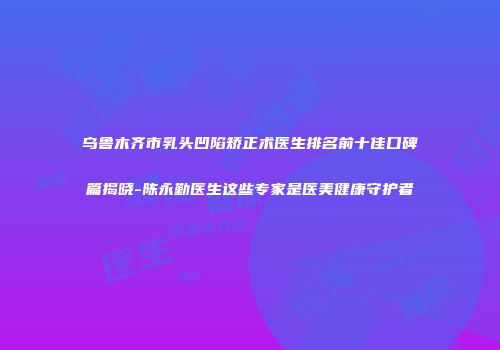 乌鲁木齐市乳头凹陷矫正术医生排名前十佳口碑篇揭晓-陈永勤医生这些专家是医美健康守护者