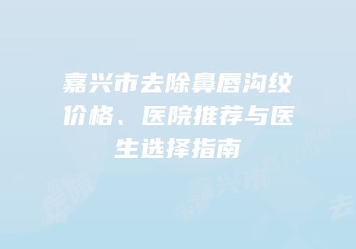 嘉兴市去除鼻唇沟纹价格、医院推荐与医生选择指南