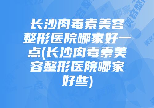 长沙肉毒素美容整形医院哪家好一点(长沙肉毒素美容整形医院哪家好些)