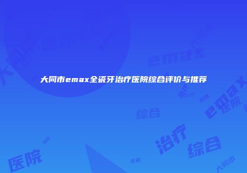 大同市emax全瓷牙治疗医院综合评价与推荐