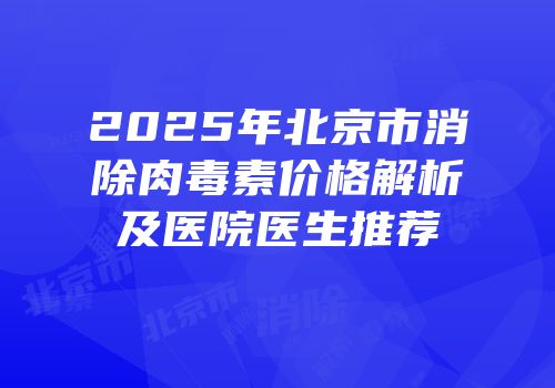 2025年北京市消除肉毒素价格解析及医院医生推荐
