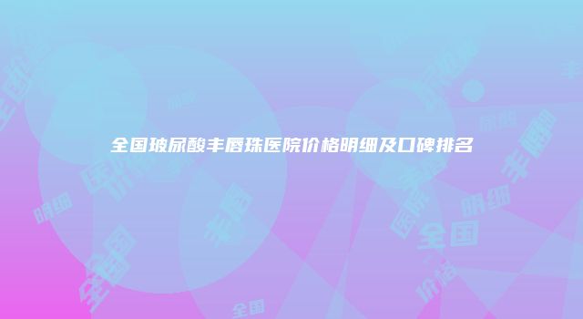全国玻尿酸丰唇珠医院价格明细及口碑排名