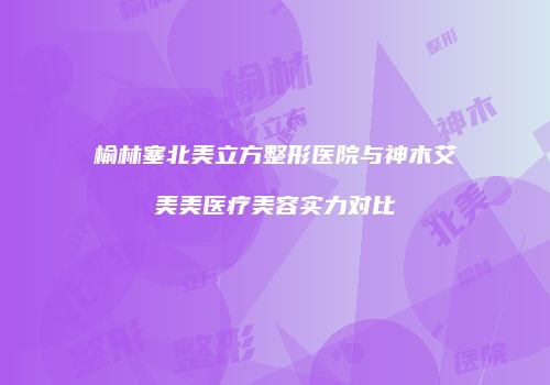 榆林塞北美立方整形医院与神木艾美美医疗美容实力对比