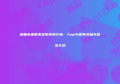 莆田市重唇美容医院排行榜：Top10医院及擅长医生介绍