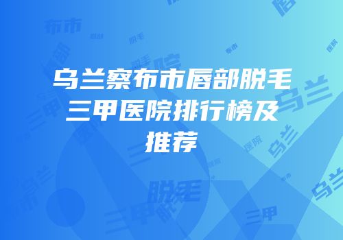 乌兰察布市唇部脱毛三甲医院排行榜及推荐