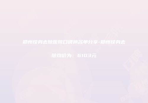 郑州纹身去除医院口碑榜名单分享-郑州纹身去除均价为：6103元