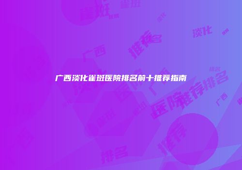 广西淡化雀斑医院排名前十推荐指南