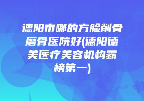 德阳市哪的方脸削骨磨骨医院好(德阳德美医疗美容机构霸榜第一)