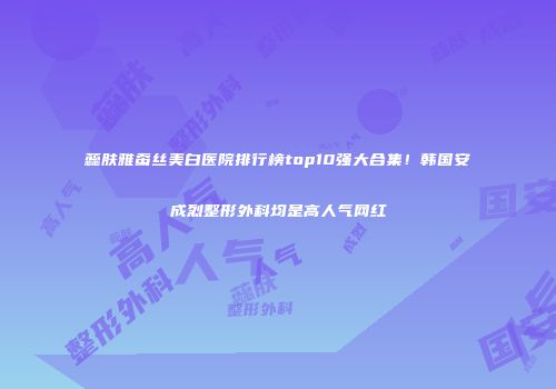 蕊肤雅蚕丝美白医院排行榜top10强大合集！韩国安成烈整形外科均是高人气网红