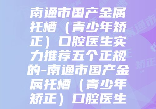 南通市国产金属托槽（青少年矫正）口腔医生实力推荐五个正规的-南通市国产金属托槽（青少年矫正）口腔医生