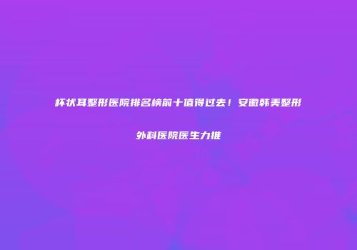 杯状耳整形医院排名榜前十值得过去！安徽韩美整形外科医院医生力推