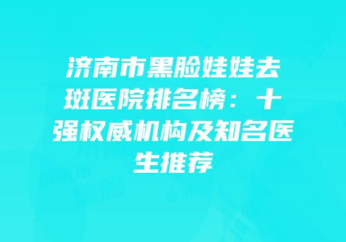 济南市黑脸娃娃去斑医院排名榜：十强权威机构及知名医生推荐