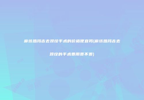 廊坊热玛吉去颈纹手术的价格便宜吗(廊坊热玛吉去颈纹的手术费用贵不贵)