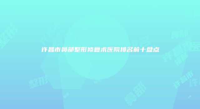 许昌市鼻部整形修复术医院排名前十盘点