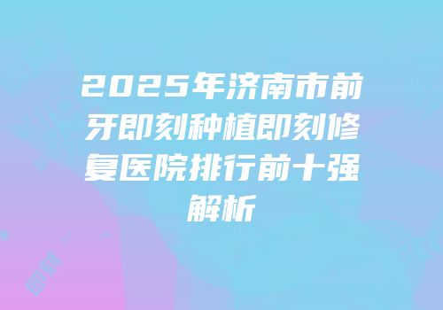 2025年济南市前牙即刻种植即刻修复医院排行前十强解析
