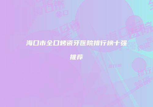 海口市全口烤瓷牙医院排行榜十强推荐