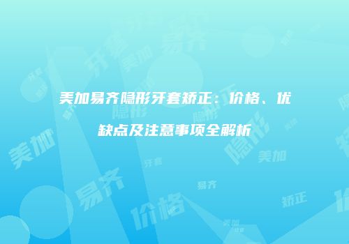美加易齐隐形牙套矫正：价格、优缺点及注意事项全解析