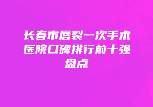 长春市唇裂一次手术医院口碑排行前十强盘点