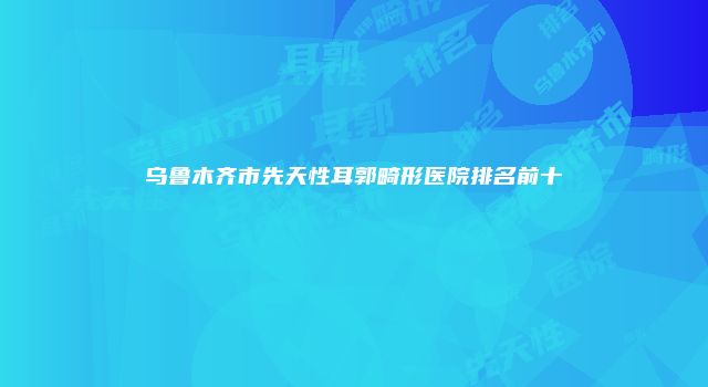 乌鲁木齐市先天性耳郭畸形医院排名前十