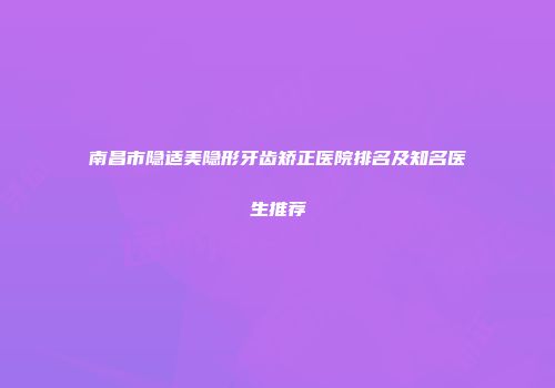 南昌市隐适美隐形牙齿矫正医院排名及知名医生推荐