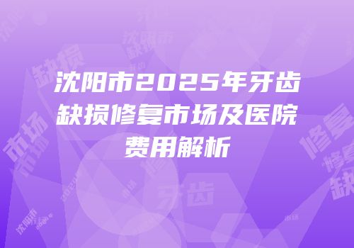 沈阳市2025年牙齿缺损修复市场及医院费用解析