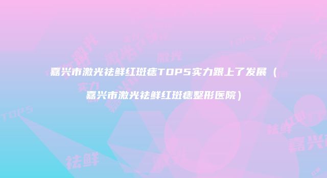 嘉兴市激光祛鲜红斑痣TOP5实力跟上了发展（嘉兴市激光祛鲜红斑痣整形医院）