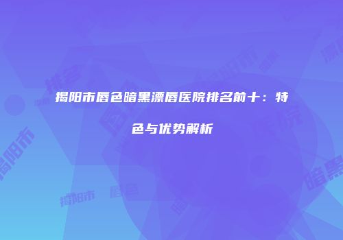 揭阳市唇色暗黑漂唇医院排名前十：特色与优势解析