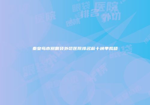 秦皇岛市割眼袋外切医院排名前十榜单揭晓