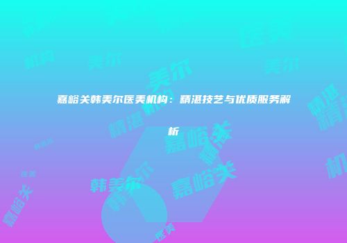嘉峪关韩美尔医美机构：精湛技艺与优质服务解析