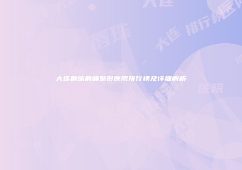 大连唇珠唇峰整形医院排行榜及详细解析