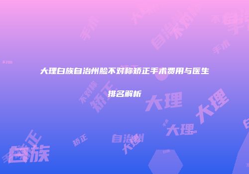 大理白族自治州脸不对称矫正手术费用与医生排名解析