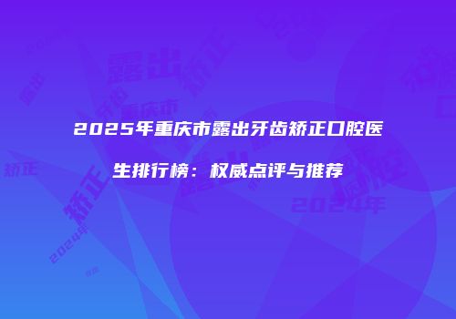 2025年重庆市露出牙齿矫正口腔医生排行榜：权威点评与推荐