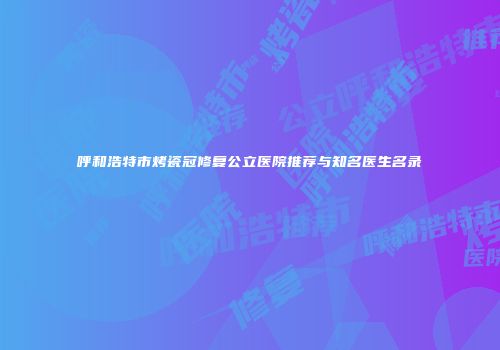 呼和浩特市烤瓷冠修复公立医院推荐与知名医生名录