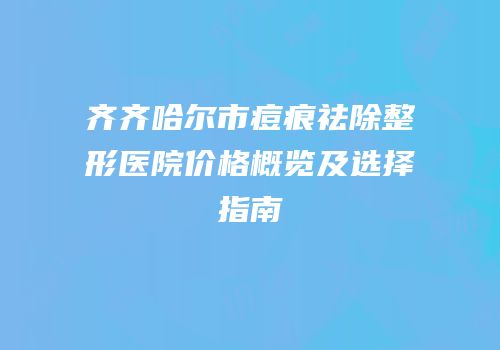 齐齐哈尔市痘痕祛除整形医院价格概览及选择指南