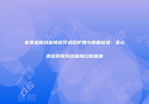 非贵金属合金烤瓷牙术后护理与质量标准：圣心美容医院为您保障口腔健康