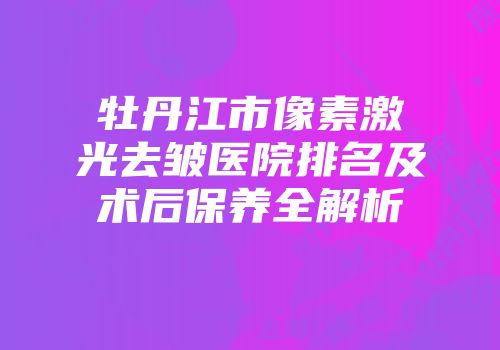 牡丹江市像素激光去皱医院排名及术后保养全解析