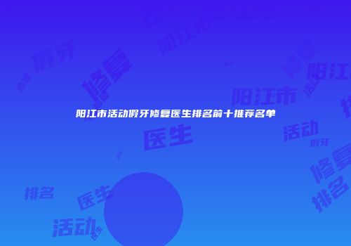 阳江市活动假牙修复医生排名前十推荐名单