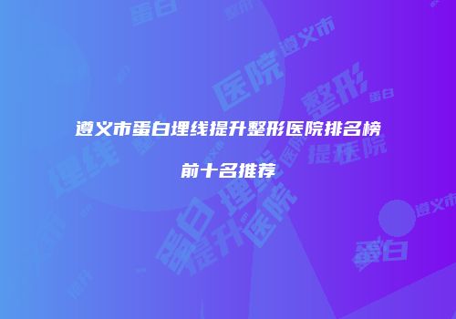 遵义市蛋白埋线提升整形医院排名榜前十名推荐