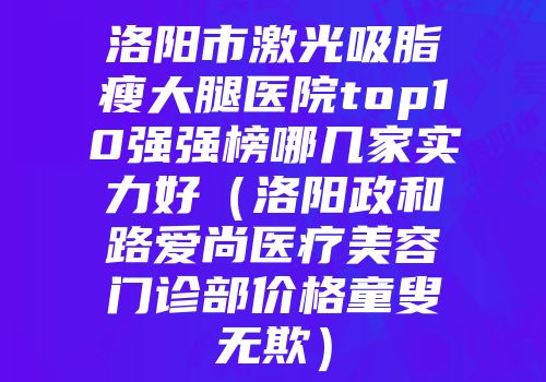 洛阳市激光吸脂瘦大腿医院top10强强榜哪几家实力好（洛阳政和路爱尚医疗美容门诊部价格童叟无欺）