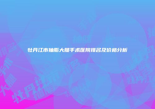 牡丹江市抽脂大腿手术医院排名及价格分析
