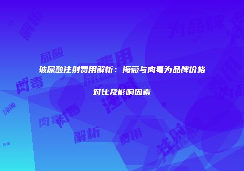 玻尿酸注射费用解析：海薇与肉毒为品牌价格对比及影响因素