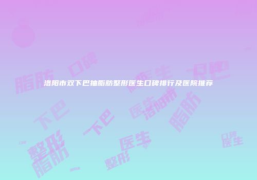 洛阳市双下巴抽脂肪整形医生口碑排行及医院推荐