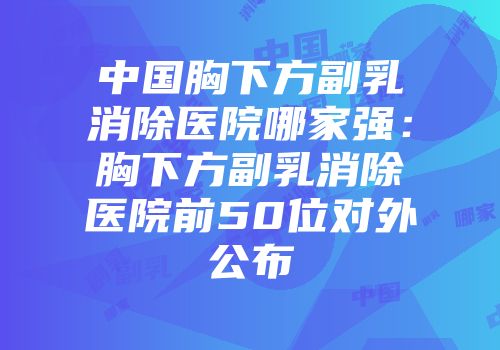中国胸下方副乳消除医院哪家强：胸下方副乳消除医院前50位对外公布