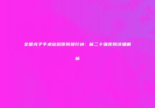 全国光子手术祛斑医院排行榜：前二十强医院详细解析