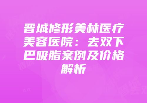 晋城修形美林医疗美容医院：去双下巴吸脂案例及价格解析