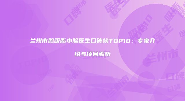 兰州市脸吸脂小脸医生口碑榜TOP10：专家介绍与项目解析