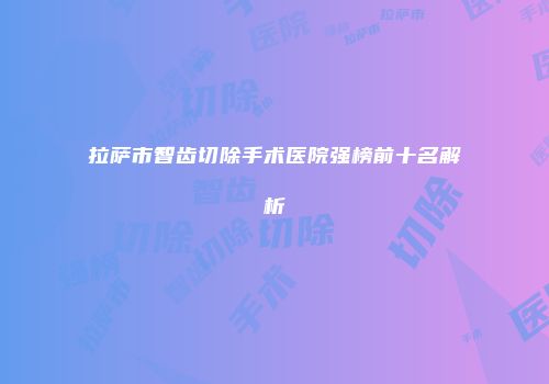 拉萨市智齿切除手术医院强榜前十名解析