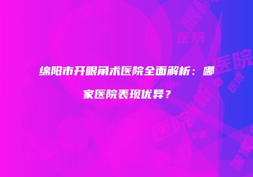 绵阳市开眼角术医院全面解析：哪家医院表现优异？